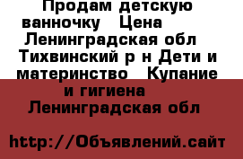 Продам детскую ванночку › Цена ­ 500 - Ленинградская обл., Тихвинский р-н Дети и материнство » Купание и гигиена   . Ленинградская обл.